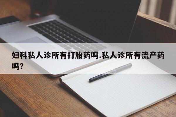 卖打胎药联系方式，妇科私人诊所有打胎药吗.私人诊所有流产药吗？