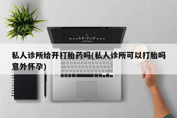 卖打胎药联系方式，私人诊所给开打胎药吗(私人诊所可以打胎吗意外怀孕)