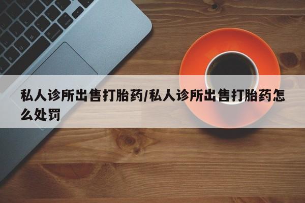 卖打胎药联系方式，私人诊所出售打胎药/私人诊所出售打胎药怎么处罚