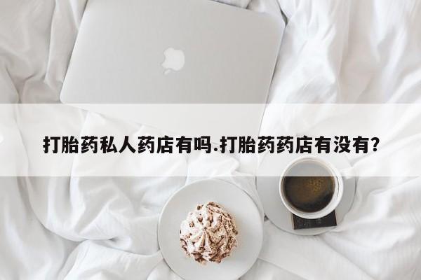卖打胎药联系方式，打胎药私人药店有吗.打胎药药店有没有？