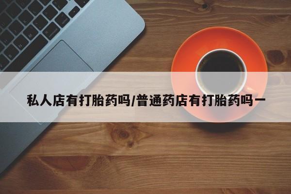 卖打胎药联系方式，私人店有打胎药吗/普通药店有打胎药吗一