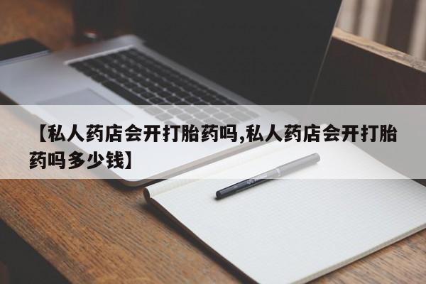 卖打胎药联系方式，【私人药店会开打胎药吗,私人药店会开打胎药吗多少钱】