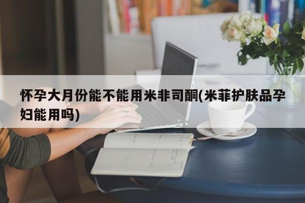卖打胎药联系方式，怀孕大月份能不能用米非司酮(米菲护肤品孕妇能用吗)