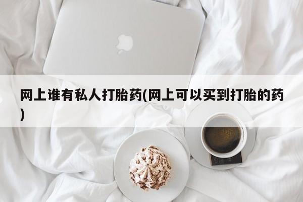 卖打胎药联系方式，网上谁有私人打胎药(网上可以买到打胎的药)