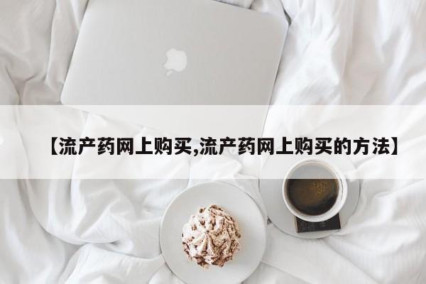 卖打胎药联系方式，【流产药网上购买,流产药网上购买的方法】