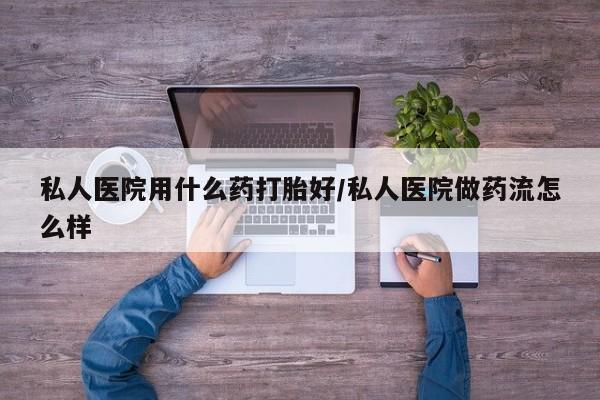 卖打胎药联系方式，私人医院用什么药打胎好/私人医院做药流怎么样