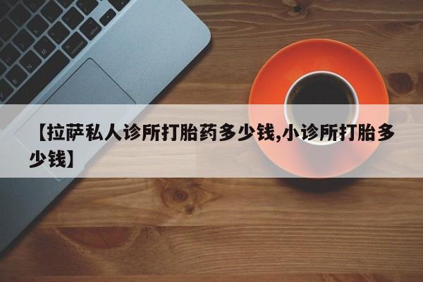 卖打胎药联系方式，【拉萨私人诊所打胎药多少钱,小诊所打胎多少钱】