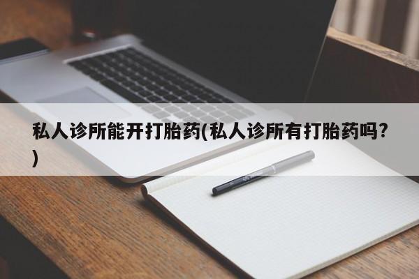卖打胎药联系方式，私人诊所能开打胎药(私人诊所有打胎药吗?)