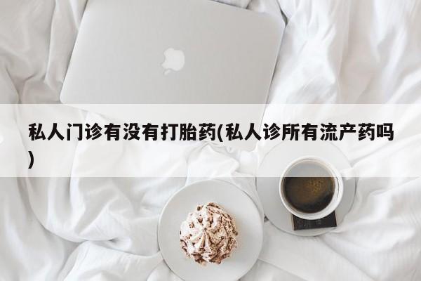 卖打胎药联系方式，私人门诊有没有打胎药(私人诊所有流产药吗)