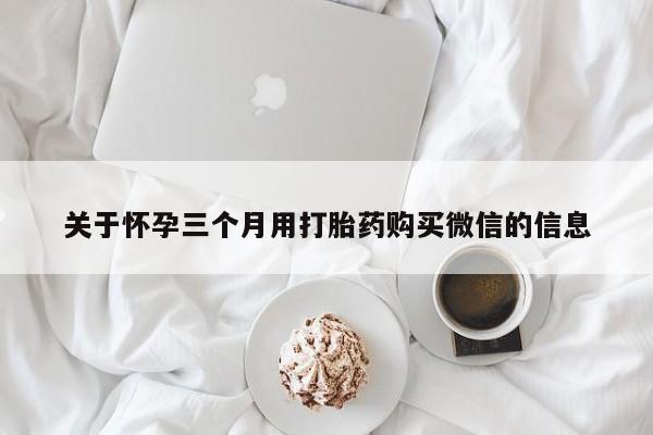 卖打胎药联系方式，关于怀孕三个月用打胎药购买微信的信息