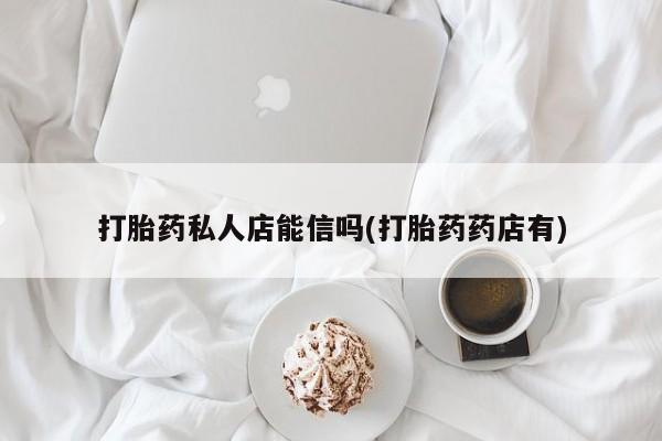 卖打胎药联系方式，打胎药私人店能信吗(打胎药药店有)