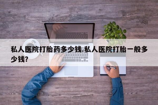 卖打胎药联系方式，私人医院打胎药多少钱.私人医院打胎一般多少钱？