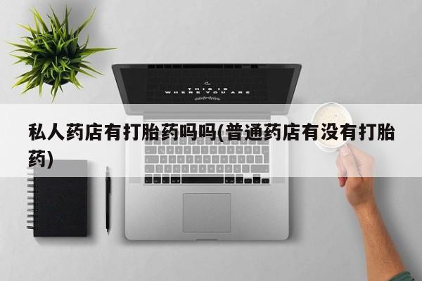 卖打胎药联系方式，私人药店有打胎药吗吗(普通药店有没有打胎药)