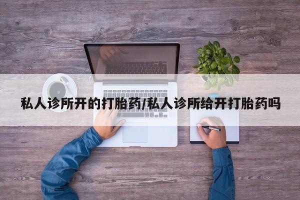 卖打胎药联系方式，私人诊所开的打胎药/私人诊所给开打胎药吗