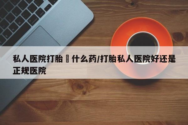 卖打胎药联系方式，私人医院打胎給什么药/打胎私人医院好还是正规医院