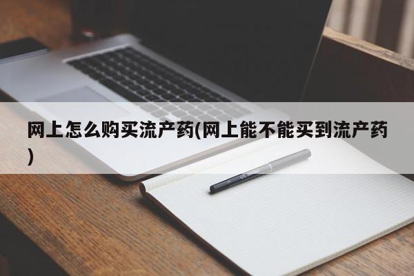 卖打胎药联系方式，网上怎么购买流产药(网上能不能买到流产药)