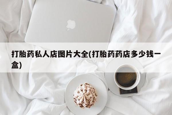 卖打胎药联系方式，打胎药私人店图片大全(打胎药药店多少钱一盒)